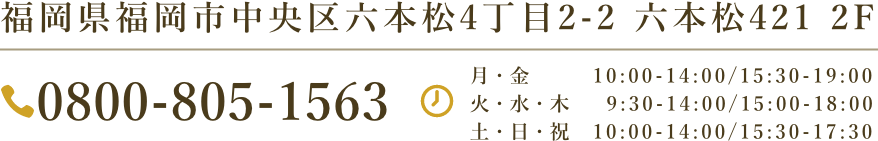福岡県福岡市中央区六本松4丁目2-2-2階　TEL:0800-805-1563 月-金 10:00-14:00 / 15:30-19:00 土･日･祝 10:00-14:00 / 15:30-17:30