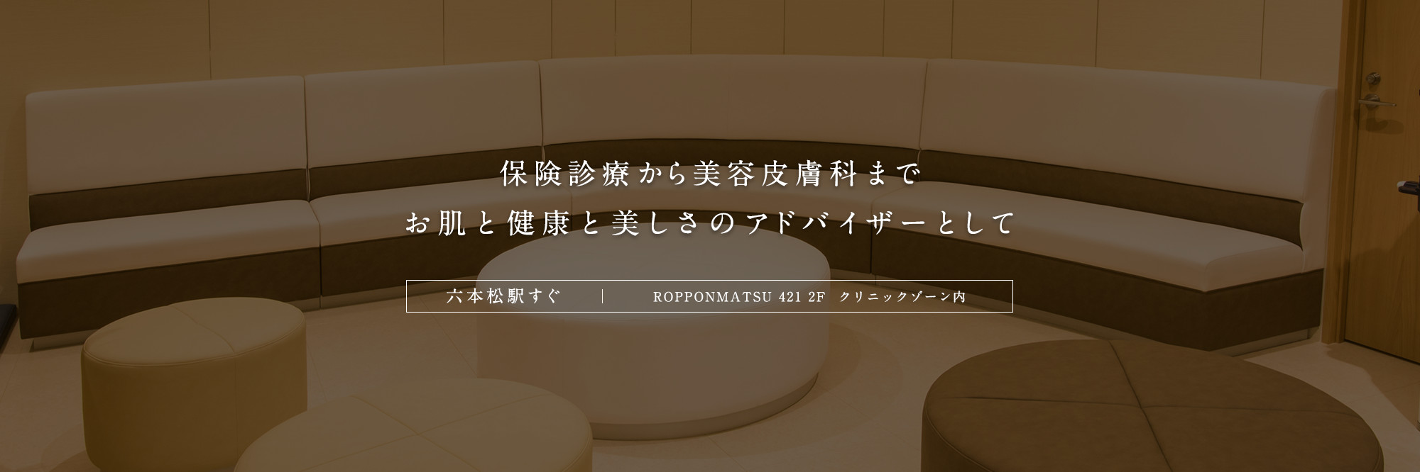 保険診療から美容皮膚科まで お肌と健康と美しさのアドバイザーとして 六本松駅すぐ ROPPONMATSU 421 2F クリニックゾーン内